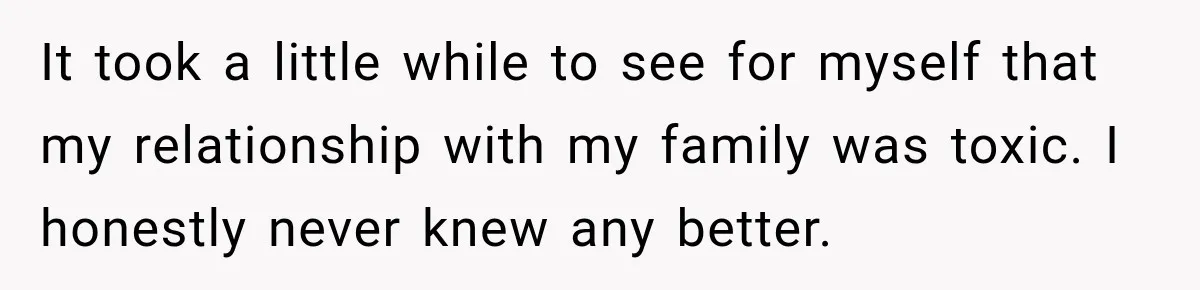 It took a little while to see for myself that my relationship with my family was toxic. I honestly never knew any better.