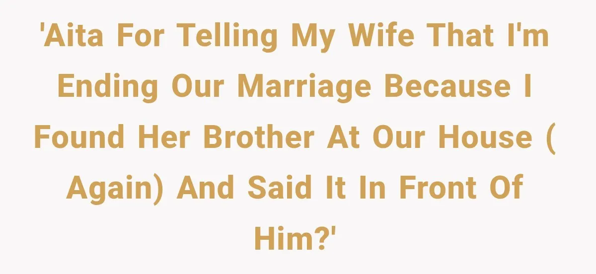 'AITA for telling my wife that I'm ending our marriage because I found her brother at our house ( again) and said it in front of him?'