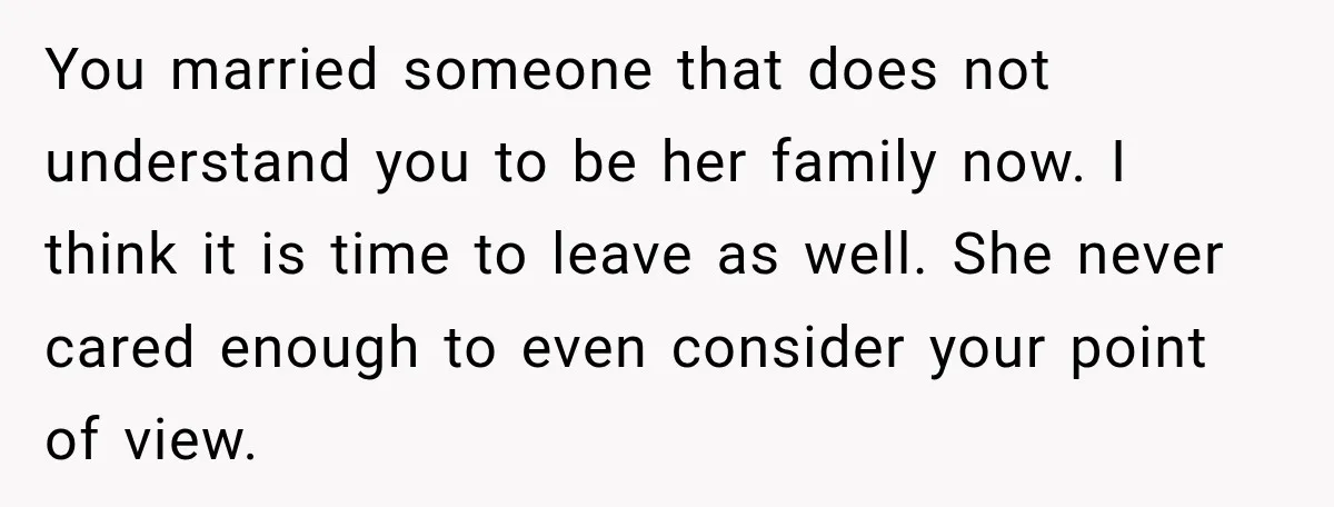 You married someone that does not understand you to be her family now. I think it is time to leave as well. She never cared enough to even consider your...