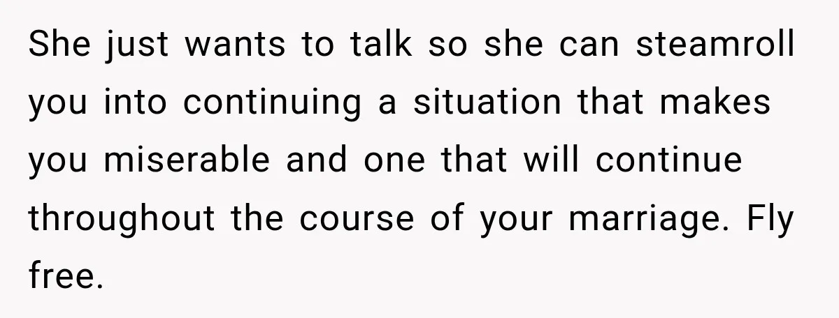 She just wants to talk so she can steamroll you into continuing a situation that makes you miserable and one that will continue throughout the course of your marriage. Fly...