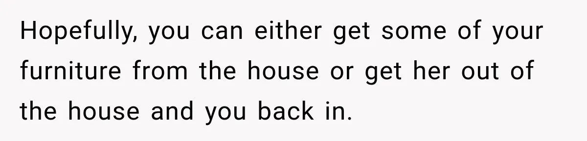 Hopefully, you can either get some of your furniture from the house or get her out of the house and you back in.
