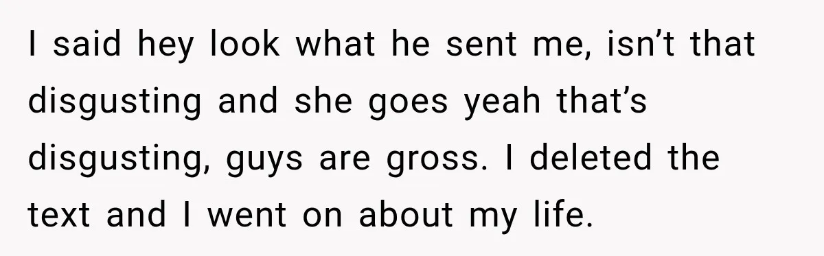 I said hey look what he sent me, isn’t that disgusting and she goes yeah that’s disgusting, guys are gross. I deleted the text and I went on about my...