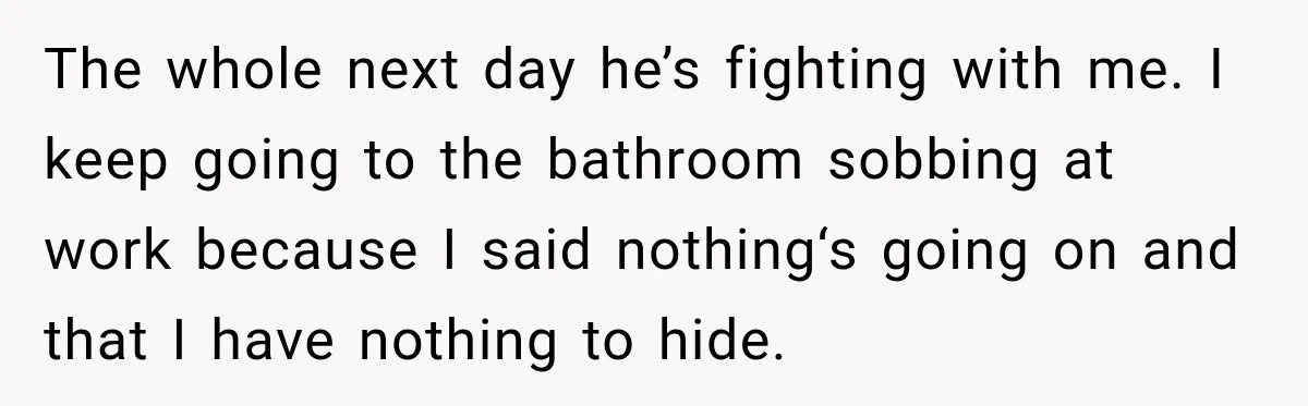 The whole next day he’s fighting with me. I keep going to the bathroom sobbing at work because I said nothing‘s going on and that I have nothing to hide.
