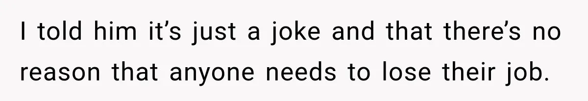I told him it’s just a joke and that there’s no reason that anyone needs to lose their job.