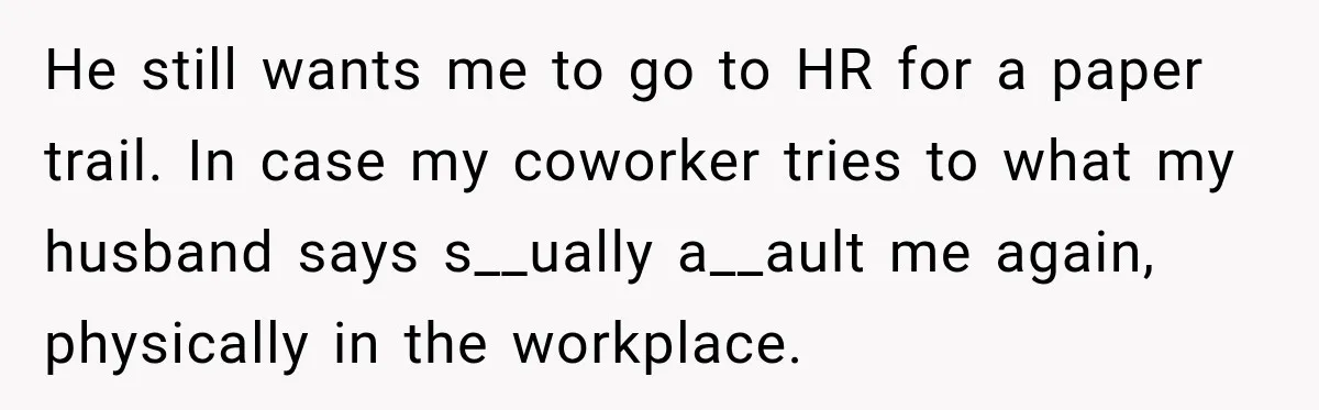 He still wants me to go to HR for a paper trail. In case my coworker tries to what my husband says s__ually a__ault me again, physically in the workplace.