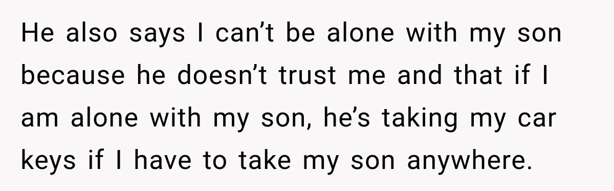 He also says I can’t be alone with my son because he doesn’t trust me and that if I am alone with my son, he’s taking my car keys if...