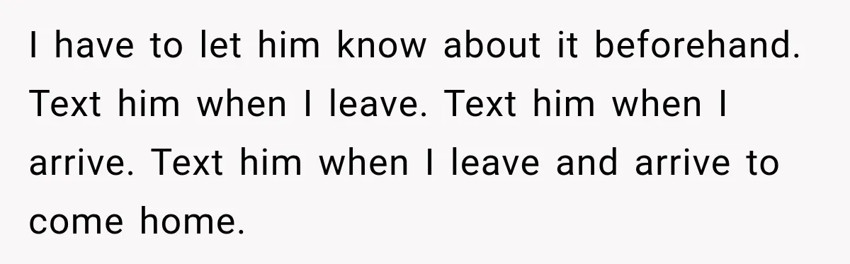 I have to let him know about it beforehand. Text him when I leave. Text him when I arrive. Text him when I leave and arrive to come home.
