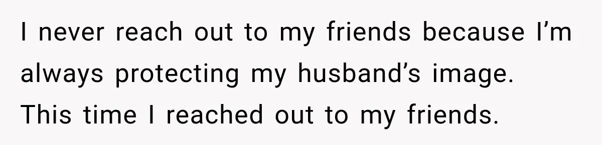 I never reach out to my friends because I’m always protecting my husband’s image. This time I reached out to my friends.