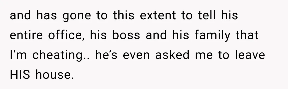 and has gone to this extent to tell his entire office, his boss and his family that I’m cheating.. he’s even asked me to leave HIS house.