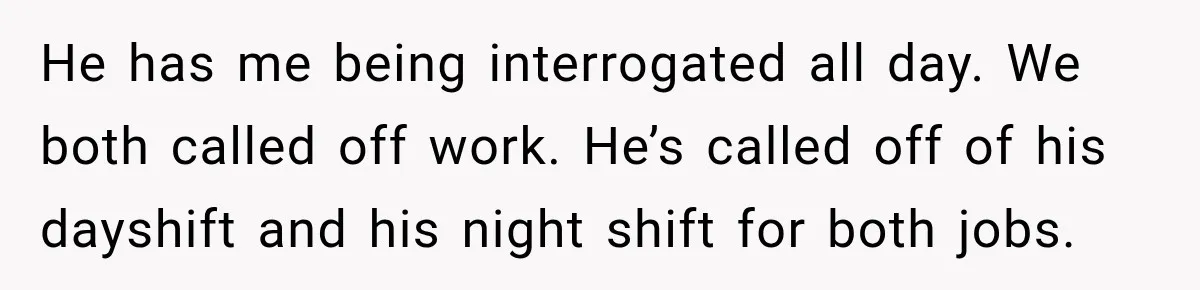 He has me being interrogated all day. We both called off work. He’s called off of his dayshift and his night shift for both jobs.