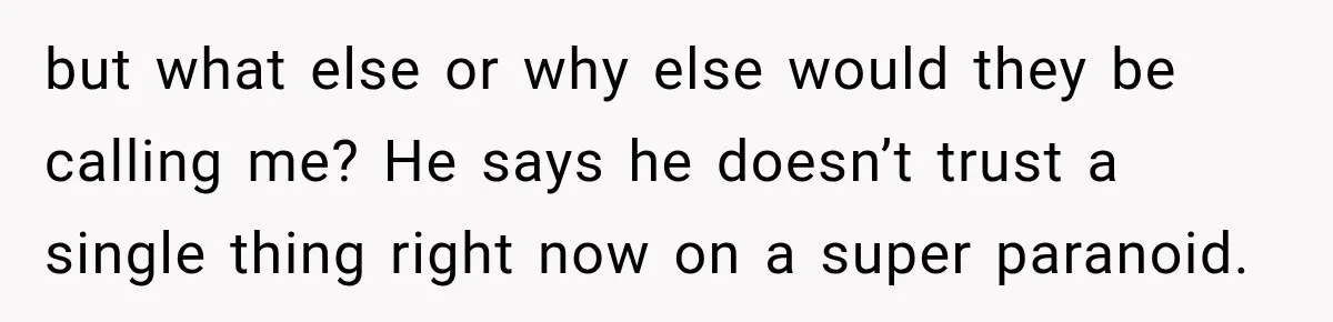 but what else or why else would they be calling me? He says he doesn’t trust a single thing right now on a super paranoid.