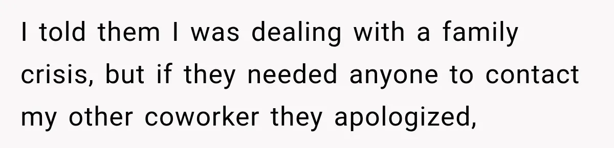 I told them I was dealing with a family crisis, but if they needed anyone to contact my other coworker they apologized,