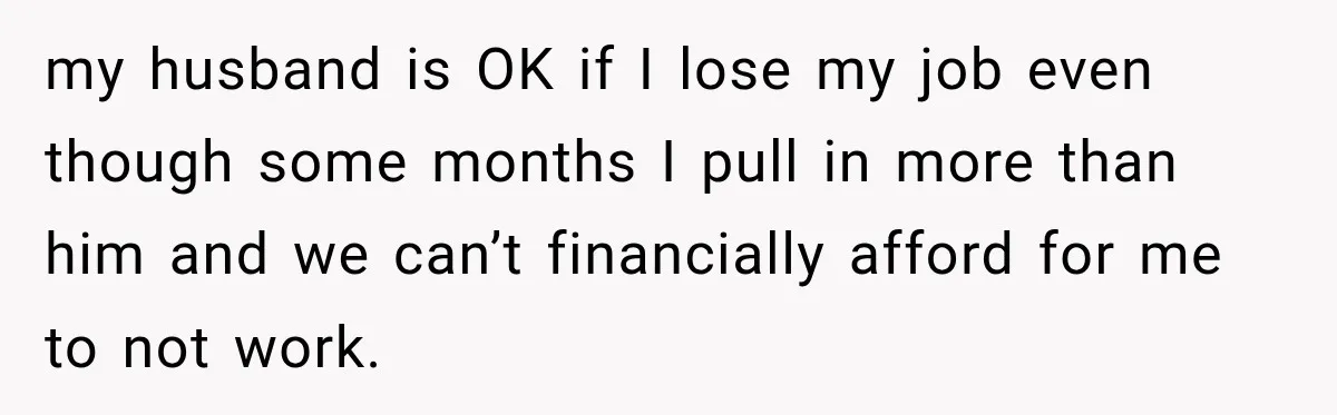 my husband is OK if I lose my job even though some months I pull in more than him and we can’t financially afford for me to not work.