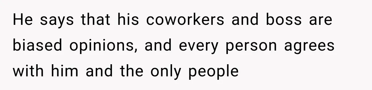 He says that his coworkers and boss are biased opinions, and every person agrees with him and the only people