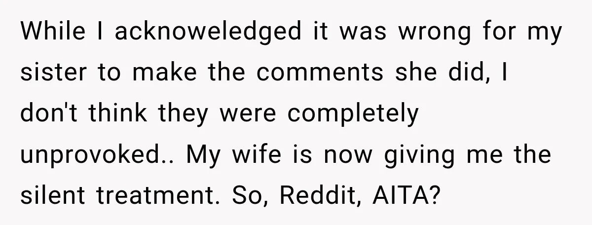 While I acknoweledged it was wrong for my sister to make the comments she did, I don't think they were completely unprovoked.. My wife is now giving me the silent...