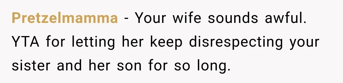 Pretzelmamma − Your wife sounds awful. YTA for letting her keep disrespecting your sister and her son for so long.