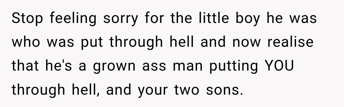Stop feeling sorry for the little boy he was who was put through hell and now realise that he's a grown ass man putting YOU through hell, and your two...