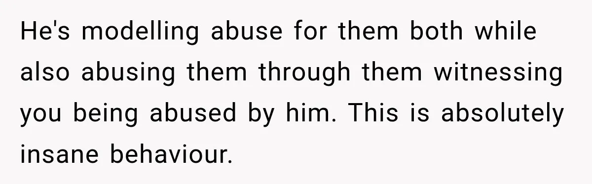 He's modelling abuse for them both while also abusing them through them witnessing you being abused by him. This is absolutely insane behaviour.
