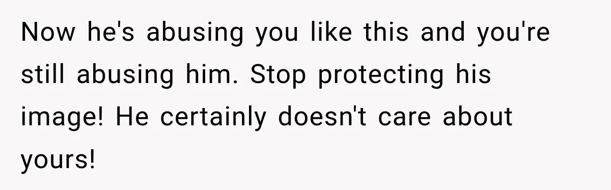 Now he's abusing you like this and you're still abusing him. Stop protecting his image! He certainly doesn't care about yours!