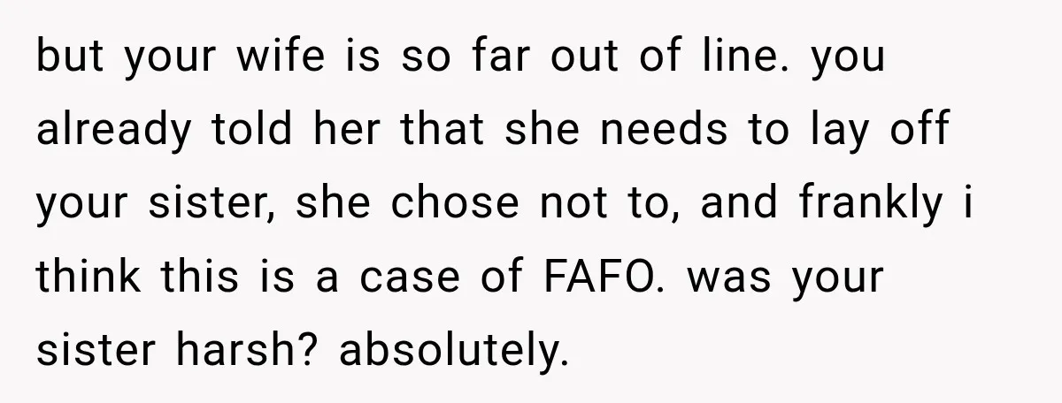 but your wife is so far out of line. you already told her that she needs to lay off your sister, she chose not to, and frankly i think this...