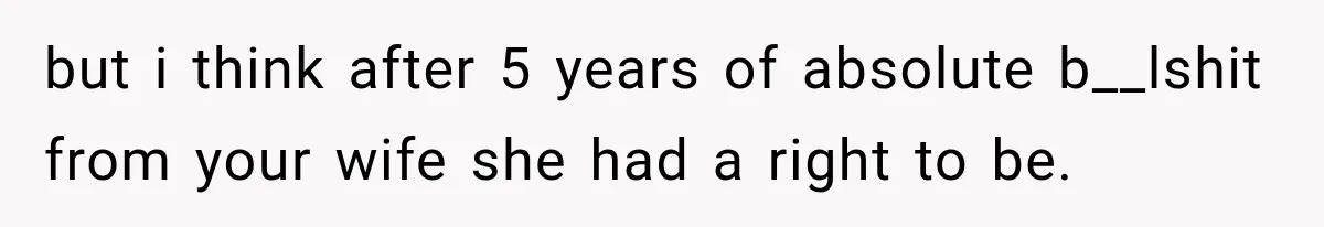 but i think after 5 years of absolute b__lshit from your wife she had a right to be.