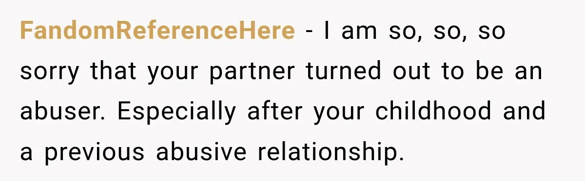 FandomReferenceHere − I am so, so, so sorry that your partner turned out to be an abuser. Especially after your childhood and a previous abusive relationship.