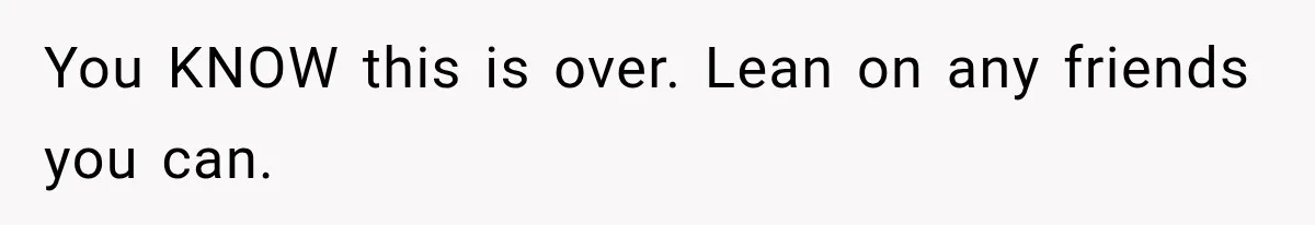 You KNOW this is over. Lean on any friends you can.