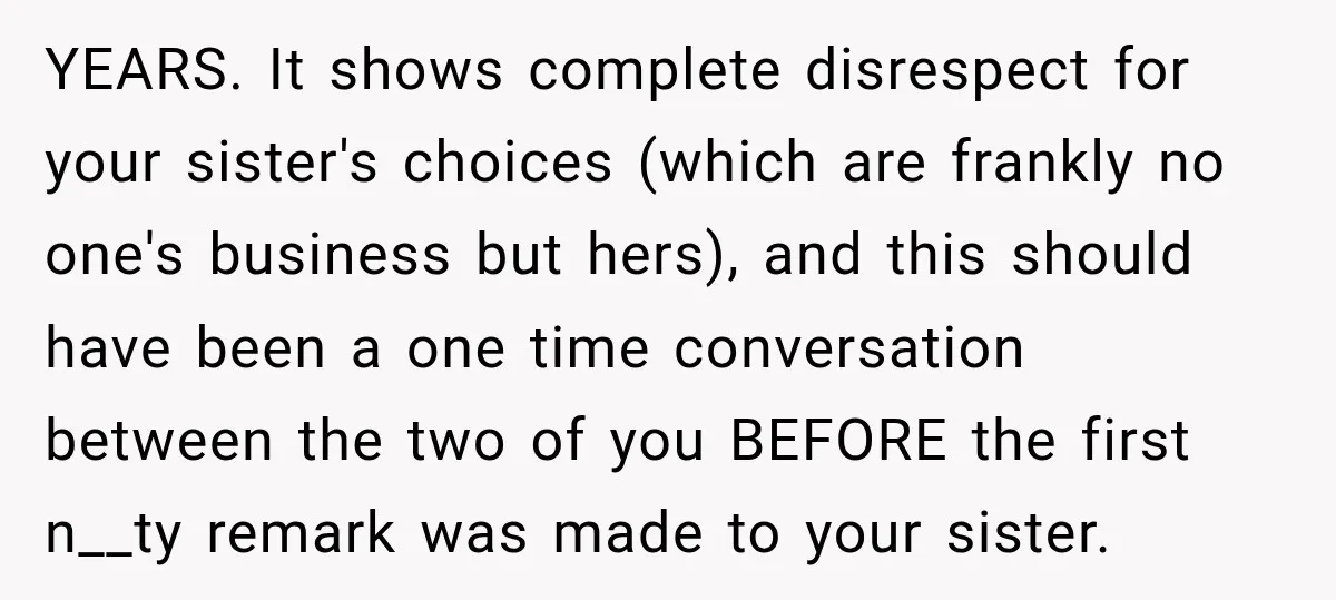YEARS. It shows complete disrespect for your sister's choices (which are frankly no one's business but hers), and this should have been a one time conversation between the two of...