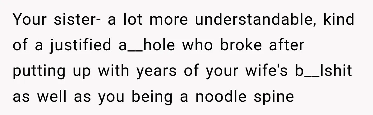 Your sister- a lot more understandable, kind of a justified a__hole who broke after putting up with years of your wife's b__lshit as well as you being a noodle spine