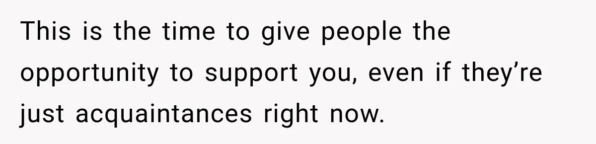This is the time to give people the opportunity to support you, even if they’re just acquaintances right now.