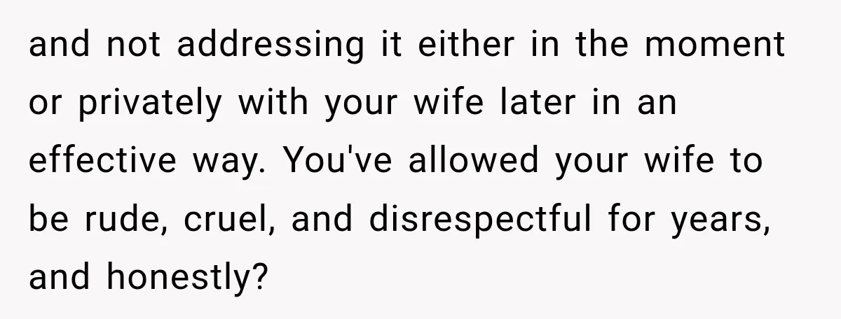 and not addressing it either in the moment or privately with your wife later in an effective way. You've allowed your wife to be rude, cruel, and disrespectful for years,...