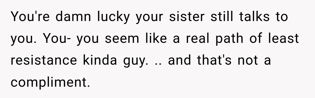 You're damn lucky your sister still talks to you. You- you seem like a real path of least resistance kinda guy. .. and that's not a compliment.