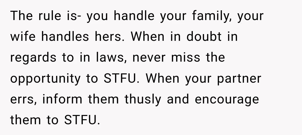 The rule is- you handle your family, your wife handles hers. When in doubt in regards to in laws, never miss the opportunity to STFU. When your partner errs, inform...
