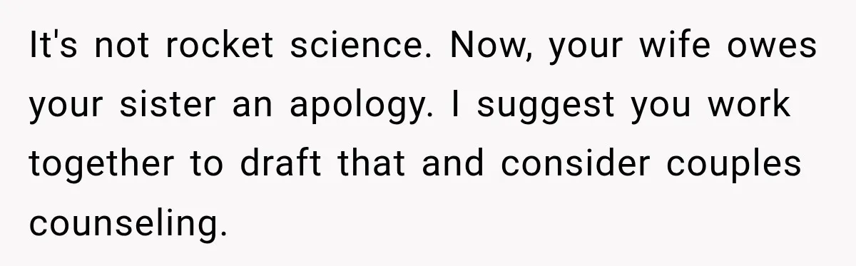 It's not rocket science. Now, your wife owes your sister an apology. I suggest you work together to draft that and consider couples counseling.