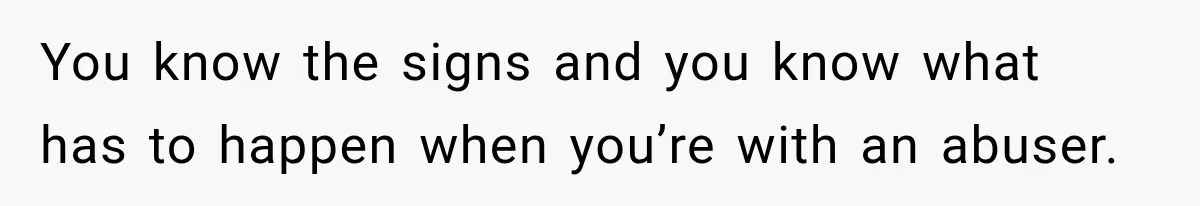You know the signs and you know what has to happen when you’re with an abuser.