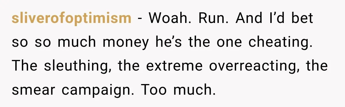 sliverofoptimism − Woah. Run. And I’d bet so so much money he’s the one cheating. The sleuthing, the extreme overreacting, the smear campaign. Too much.