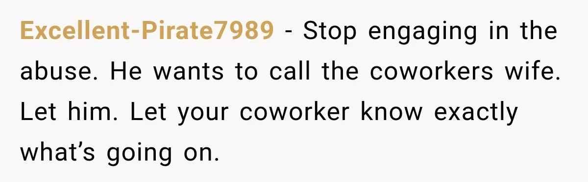 Excellent-Pirate7989 − Stop engaging in the abuse. He wants to call the coworkers wife. Let him. Let your coworker know exactly what’s going on.