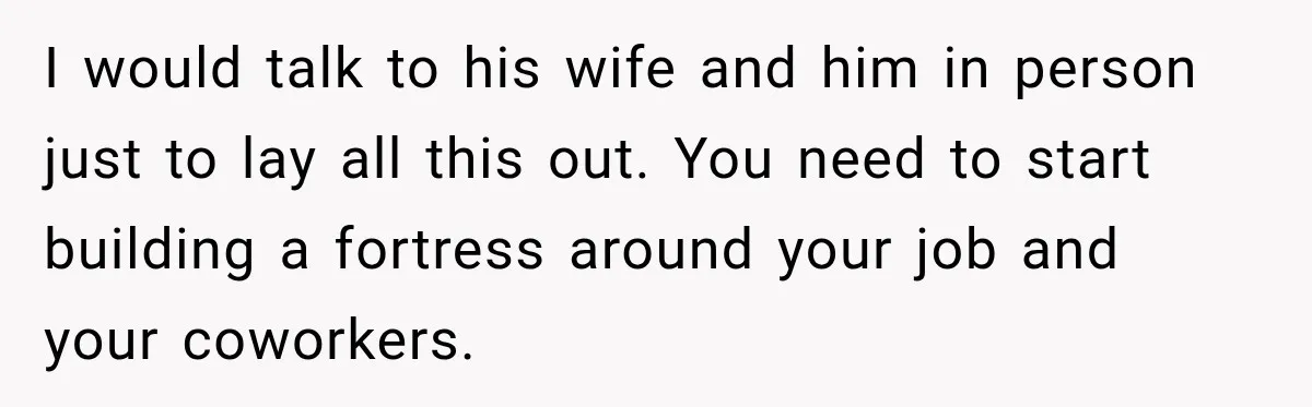 I would talk to his wife and him in person just to lay all this out. You need to start building a fortress around your job and your coworkers.