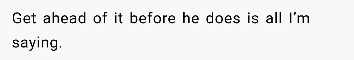 Get ahead of it before he does is all I’m saying.