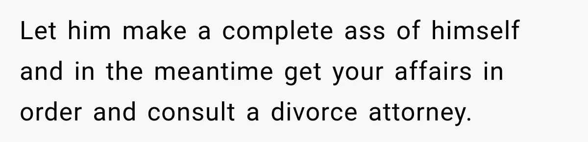 Let him make a complete ass of himself and in the meantime get your affairs in order and consult a divorce attorney.