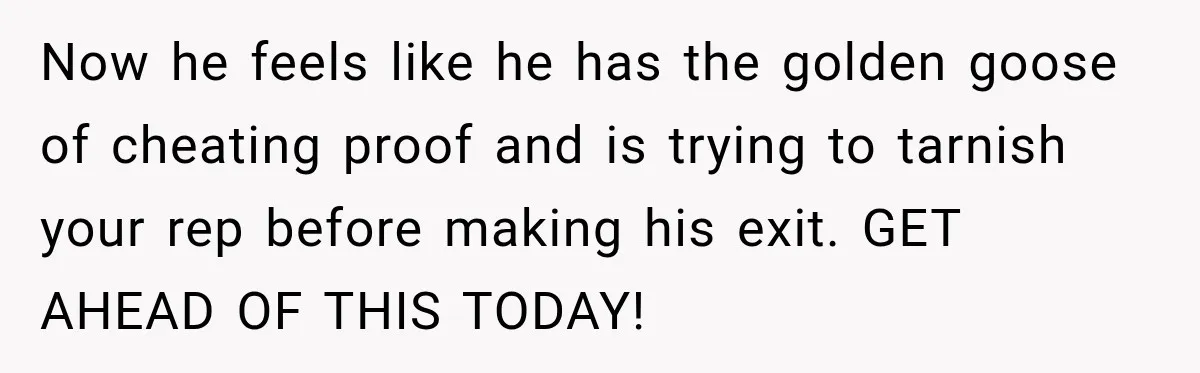 Now he feels like he has the golden goose of cheating proof and is trying to tarnish your rep before making his exit. GET AHEAD OF THIS TODAY!