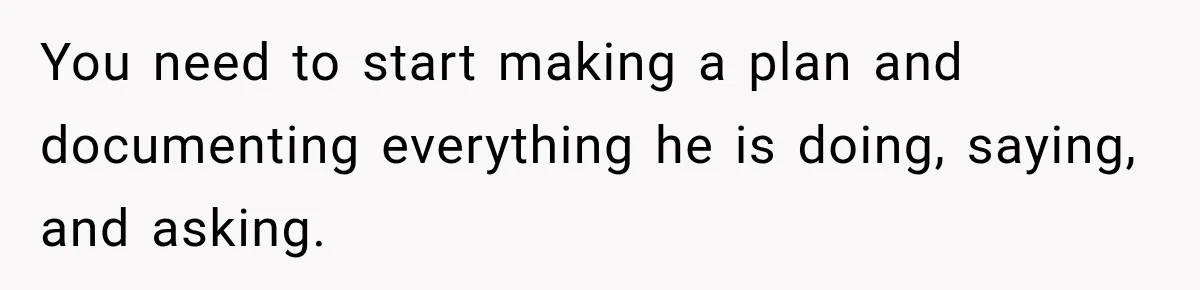 You need to start making a plan and documenting everything he is doing, saying, and asking.