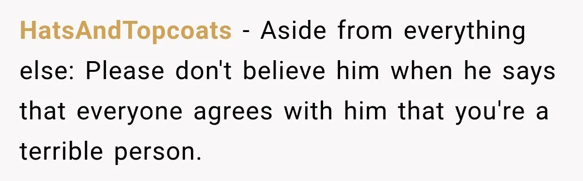 HatsAndTopcoats − Aside from everything else: Please don't believe him when he says that everyone agrees with him that you're a terrible person.