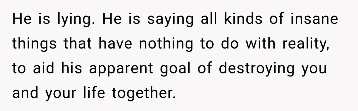He is lying. He is saying all kinds of insane things that have nothing to do with reality, to aid his apparent goal of destroying you and your life together.