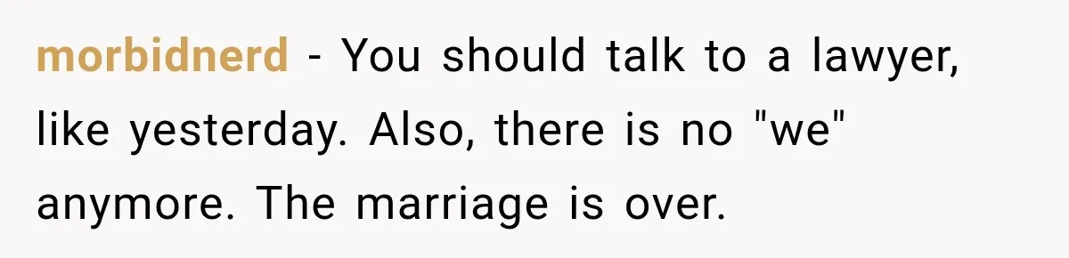 morbidnerd − You should talk to a lawyer, like yesterday. Also, there is no "we" anymore. The marriage is over.