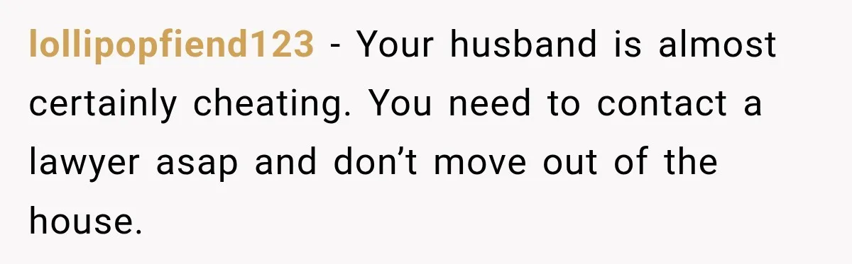 lollipopfiend123 − Your husband is almost certainly cheating. You need to contact a lawyer asap and don’t move out of the house.