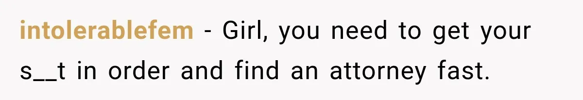 intolerablefem − Girl, you need to get your s__t in order and find an attorney fast.