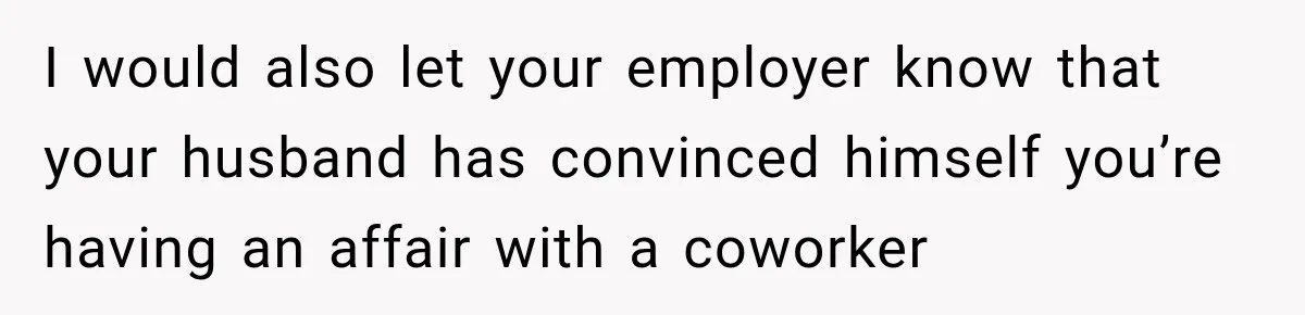 I would also let your employer know that your husband has convinced himself you’re having an affair with a coworker