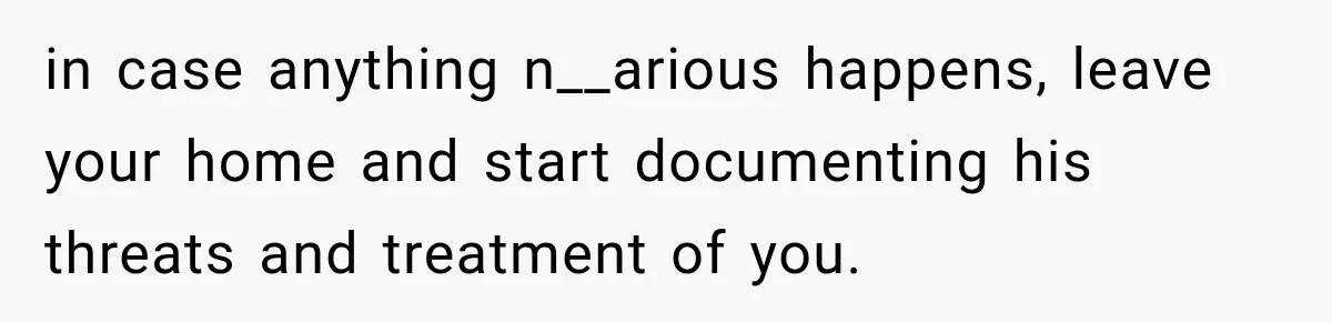 in case anything n__arious happens, leave your home and start documenting his threats and treatment of you.