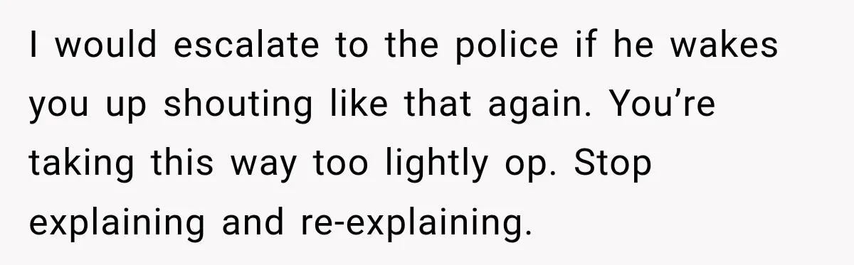 I would escalate to the police if he wakes you up shouting like that again. You’re taking this way too lightly op. Stop explaining and re-explaining.
